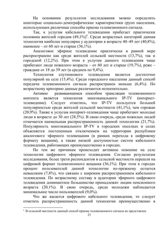21
На основании результатов исследования можно определить
некоторые социально-демографические характеристики групп населения,
использующих различные способы приема телевизионного сигнала.
Так, к услугам кабельного телевидения прибегает практически
половина жителей городов (49,1%)6
. Среди возрастных категорий данная
технология наиболее популярна у аудитории в возрасте 40–49 лет (40,8%),
наименее – от 60 лет и старше (36,1%).
Аналоговое эфирное телевидение практически в равной мере
распространено как среди жителей сельской местности (13,7%), так и
городской (12,2%). При этом к услугам данного телевидения чаще
прибегают люди пожилого возраста – от 60 лет и старше (19,7%), реже –
граждане от 18 до 39 лет (в среднем по 9,4%).
Технология спутникового телевидения является достаточно
популярной на селе (15,4%). Среди городского населения данный способ
передачи телевизионного сигнала распространен меньше (6,4%). По
возрастному критерию данные различаются незначительно.
Активно развивающимся способом трансляции телевизионного
контента является технология многоканального IP-TV (интернет-
телевидение). Следует отметить, что IP-TV пользуется большей
популярностью среди жителей сельской местности (41,1%), чем горожан
(20,9%). Также к услугам интернет-телевидения чаще прибегают молодые
люди в возрасте до 30 лет (28,5%). В свою очередь, среди пожилых людей
отмечается наименьшая распространенность данной технологии (21,7%).
Популярность многоканального IP-TV в городских поселках и селах
объясняется постепенным отключением на территории республики
аналогового эфирного телевещания (в рамках перехода к цифровому
формату вещания), а также низкой доступностью систем кабельного
телевидения, работающих преимущественно в городах.
По тем же причинам происходит активное освоение на селе
технологии цифрового эфирного телевидения. Согласно результатам
исследования, более трети респондентов в сельской местности перешли на
цифровой формат телевизионного вещания (36,1%). При этом в городах
процент пользователей данной технологии по-прежнему остается
невысоким (7,8%), что связано с широким распространением кабельного
телевидения. По возрастному составу в аудитории эфирного цифрового
телевидения доминантное большинство принадлежит людям пенсионного
возраста (20,1%). В свою очередь, среди молодежи наблюдается
минимальное число пользователей (9,0%).
Что же касается цифрового кабельного телевидения, то следует
отметить распространенность данной технологии преимущественно в
6
В сельской местности данный способ приема телевизионного сигнала не представлен.
 