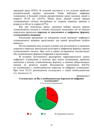 22
городской среде (9,9%). В сельской местности к его услугам прибегает
незначительный процент населения. Также кабельное цифровое
телевидение в большей степени распространено среди молодых людей в
возрасте 18–29 лет (10,5%). Менее всего данный способ приема
телевизионного сигнала востребован со стороны пожилых граждан в
возрасте от 60 лет и старше (4,7%).
Как уже отмечалось ранее, динамика выбора средств приема
телевизионного сигнала в течение последних нескольких лет во многом
определена процессом перехода от аналогового к цифровому формату
телевизионного вещания.
Реализация программы по внедрению сетей наземного цифрового
телевизионного вещания представляет для нашей республики особую
важность.
На сегодняшний день созданы условия для постепенного и наименее
затратного перехода зрительской аудитории к цифровому формату приема
телевизионного сигнала. При этом в стране по-прежнему сосуществуют
оба телевизионных формата (цифровой и аналоговый).
В условиях постепенного расширения территориального охвата
цифрового телевидения и наличия двух видов телевещания, проблема
адаптации к новому телевизионному формату, в оценках общественного
мнения, не является острой. Большинство опрошенных (64,2%)
не сталкивались с необходимостью перехода на цифровое телевидение.
При этом 32,1% респондентов столкнулись с такой необходимостью
(см. диаграмму 2).
Диаграмма 2
Столкнулись ли Вы с необходимостью перехода на цифровое
телевидение?
(в % от числа опрошенных)
Да Нет Затрудняюсь ответить
32,1
64,2
2,3
 