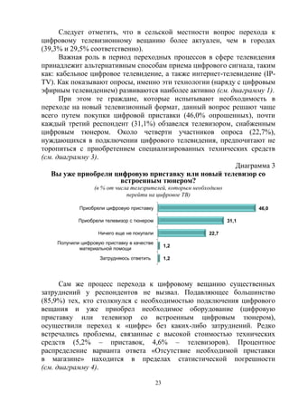 23
Следует отметить, что в сельской местности вопрос перехода к
цифровому телевизионному вещанию более актуален, чем в городах
(39,3% и 29,5% соответственно).
Важная роль в период переходных процессов в сфере телевидения
принадлежит альтернативным способам приема цифрового сигнала, таким
как: кабельное цифровое телевидение, а также интернет-телевидение (IP-
TV). Как показывают опросы, именно эти технологии (наряду с цифровым
эфирным телевидением) развиваются наиболее активно (см. диаграмму 1).
При этом те граждане, которые испытывают необходимость в
переходе на новый телевизионный формат, данный вопрос решают чаще
всего путем покупки цифровой приставки (46,0% опрошенных), почти
каждый третий респондент (31,1%) обзавелся телевизором, снабженным
цифровым тюнером. Около четверти участников опроса (22,7%),
нуждающихся в подключении цифрового телевидения, предпочитают не
торопиться с приобретением специализированных технических средств
(см. диаграмму 3).
Диаграмма 3
Вы уже приобрели цифровую приставку или новый телевизор со
встроенным тюнером?
(в % от числа телезрителей, которым необходимо
перейти на цифровое ТВ)
Сам же процесс перехода к цифровому вещанию существенных
затруднений у респондентов не вызвал. Подавляющее большинство
(85,9%) тех, кто столкнулся с необходимостью подключения цифрового
вещания и уже приобрел необходимое оборудование (цифровую
приставку или телевизор со встроенным цифровым тюнером),
осуществили переход к «цифре» без каких-либо затруднений. Редко
встречались проблемы, связанные с высокой стоимостью технических
средств (5,2% – приставок, 4,6% – телевизоров). Процентное
распределение варианта ответа «Отсутствие необходимой приставки
в магазине» находится в пределах статистической погрешности
(см. диаграмму 4).
1,2
1,2
22,7
31,1
46,0
Затрудняюсь ответить
Получили цифровую приставку в качестве
материальной помощи
Ничего еще не покупали
Приобрели телевизор с тюнером
Приобрели цифровую приставку
 