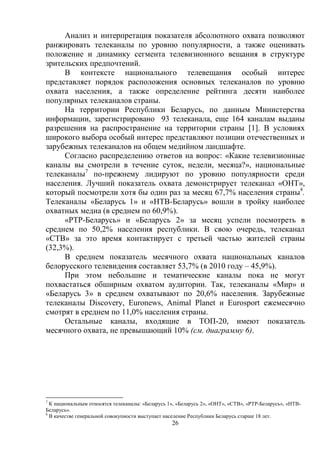 26
Анализ и интерпретация показателя абсолютного охвата позволяют
ранжировать телеканалы по уровню популярности, а также оценивать
положение и динамику сегмента телевизионного вещания в структуре
зрительских предпочтений.
В контексте национального телевещания особый интерес
представляет порядок расположения основных телеканалов по уровню
охвата населения, а также определение рейтинга десяти наиболее
популярных телеканалов страны.
На территории Республики Беларусь, по данным Министерства
информации, зарегистрировано 93 телеканала, еще 164 каналам выданы
разрешения на распространение на территории страны [1]. В условиях
широкого выбора особый интерес представляют позиции отечественных и
зарубежных телеканалов на общем медийном ландшафте.
Согласно распределению ответов на вопрос: «Какие телевизионные
каналы вы смотрели в течение суток, недели, месяца?», национальные
телеканалы7
по-прежнему лидируют по уровню популярности среди
населения. Лучший показатель охвата демонстрирует телеканал «ОНТ»,
который посмотрели хотя бы один раз за месяц 67,7% населения страны8
.
Телеканалы «Беларусь 1» и «НТВ-Беларусь» вошли в тройку наиболее
охватных медиа (в среднем по 60,9%).
«РТР-Беларусь» и «Беларусь 2» за месяц успели посмотреть в
среднем по 50,2% населения республики. В свою очередь, телеканал
«СТВ» за это время контактирует с третьей частью жителей страны
(32,3%).
В среднем показатель месячного охвата национальных каналов
белорусского телевидения составляет 53,7% (в 2010 году – 45,9%).
При этом небольшие и тематические каналы пока не могут
похвастаться обширным охватом аудитории. Так, телеканалы «Мир» и
«Беларусь 3» в среднем охватывают по 20,6% населения. Зарубежные
телеканалы Discovery, Euronews, Animal Planet и Eurosport ежемесячно
смотрят в среднем по 11,0% населения страны.
Остальные каналы, входящие в ТОП-20, имеют показатель
месячного охвата, не превышающий 10% (см. диаграмму 6).
7
К национальным относятся телеканалы: «Беларусь 1», «Беларусь 2», «ОНТ», «СТВ», «РТР-Беларусь», «НТВ-
Беларусь».
8
В качестве генеральной совокупности выступает население Республики Беларусь старше 18 лет.
 