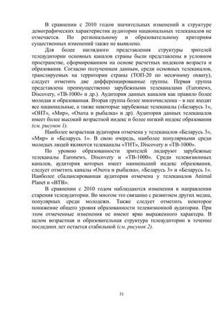 31
В сравнении с 2010 годом значительных изменений в структуре
демографических характеристик аудитории национальных телеканалов не
отмечается. По региональному и образовательному критериям
существенных изменений также не выявлено.
Для более наглядного представления структуры зрителей
телеаудитории основных каналов страны были представлены в условном
пространстве, сформированном на основе расчетных индексов возраста и
образования. Согласно полученным данным, среди основных телеканалов,
транслируемых на территории страны (ТОП-20 по месячному охвату),
следует отметить две дифференцированные группы. Первая группа
представлена преимущественно зарубежными телеканалами (Euronews,
Discovery, «TB-1000» и др.). Аудитория данных каналов как правило более
молодая и образованная. Вторая группа более многочисленна – в нее входят
все национальные, а также некоторые зарубежные телеканалы («Беларусь 1»,
«ОНТ», «Мир», «Охота и рыбалка» и др). Аудитория данных телеканалов
имеет более высокий возрастной индекс и более низкий индекс образования
(см. рисунок 1).
Наиболее возрастная аудитория отмечена у телеканалов «Беларусь 3»,
«Мир» и «Беларусь 1». В свою очередь, наиболее популярными среди
молодых людей являются телеканалы «ТНТ», Discovery и «ТВ-1000».
По уровню образованности зрителей лидируют зарубежные
телеканалы Euronews, Discovery и «ТВ-1000». Среди телевизионных
каналов, аудитория которых имеет наименьший индекс образования,
следует отметить каналы «Охота и рыбалка», «Беларусь 3» и «Беларусь 1».
Наиболее сбалансированная аудитория отмечена у телеканалов Animal
Planet и «ВТВ».
В сравнении с 2010 годом наблюдаются изменения в направлении
старения телеаудитории. Во многом это связанно с развитием других медиа,
популярных среди молодежи. Также следует отметить некоторое
понижение общего уровня образованности телевизионной аудитории. При
этом отмеченные изменения не имеют ярко выраженного характера. В
целом возрастная и образовательная структура телеаудитории в течение
последних лет остается стабильной (см. рисунок 2).
 
