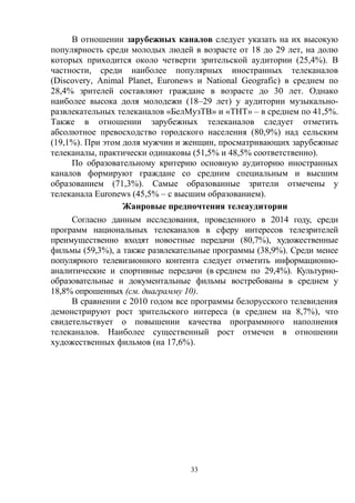 33
В отношении зарубежных каналов следует указать на их высокую
популярность среди молодых людей в возрасте от 18 до 29 лет, на долю
которых приходится около четверти зрительской аудитории (25,4%). В
частности, среди наиболее популярных иностранных телеканалов
(Discovery, Animal Planet, Euronews и National Geografic) в среднем по
28,4% зрителей составляют граждане в возрасте до 30 лет. Однако
наиболее высока доля молодежи (18–29 лет) у аудитории музыкально-
развлекательных телеканалов «БелМузТВ» и «ТНТ» – в среднем по 41,5%.
Также в отношении зарубежных телеканалов следует отметить
абсолютное превосходство городского населения (80,9%) над сельским
(19,1%). При этом доля мужчин и женщин, просматривающих зарубежные
телеканалы, практически одинаковы (51,5% и 48,5% соответственно).
По образовательному критерию основную аудиторию иностранных
каналов формируют граждане со средним специальным и высшим
образованием (71,3%). Самые образованные зрители отмечены у
телеканала Euronews (45,5% – с высшим образованием).
Жанровые предпочтения телеаудитории
Согласно данным исследования, проведенного в 2014 году, среди
программ национальных телеканалов в сферу интересов телезрителей
преимущественно входят новостные передачи (80,7%), художественные
фильмы (59,3%), а также развлекательные программы (38,9%). Среди менее
популярного телевизионного контента следует отметить информационно-
аналитические и спортивные передачи (в среднем по 29,4%). Культурно-
образовательные и документальные фильмы востребованы в среднем у
18,8% опрошенных (см. диаграмму 10).
В сравнении с 2010 годом все программы белорусского телевидения
демонстрируют рост зрительского интереса (в среднем на 8,7%), что
свидетельствует о повышении качества программного наполнения
телеканалов. Наиболее существенный рост отмечен в отношении
художественных фильмов (на 17,6%).
 
