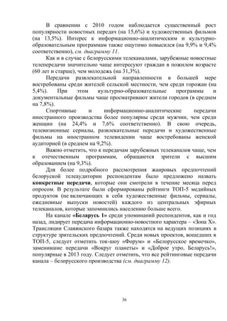 36
В сравнении с 2010 годом наблюдается существенный рост
популярности новостных передач (на 15,6%) и художественных фильмов
(на 13,5%). Интерес к информационно-аналитическим и культурно-
образовательным программам также ощутимо повысился (на 9,9% и 9,4%
соответственно), см. диаграмму 11.
Как и в случае с белорусскими телеканалами, зарубежные новостные
телепередачи значительно чаще интересуют граждан в пожилом возрасте
(60 лет и старше), чем молодежь (на 31,3%).
Передачи развлекательной направленности в большей мере
востребованы среди жителей сельской местности, чем среди горожан (на
5,4%). При этом культурно-образовательные программы и
документальные фильмы чаще просматривают жители городов (в среднем
на 7,8%).
Спортивные и информационно-аналитические передачи
иностранного производства более популярны среди мужчин, чем среди
женщин (на 24,4% и 7,6% соответственно). В свою очередь,
телевизионные сериалы, развлекательные передачи и художественные
фильмы на иностранном телевидении чаще востребованы женской
аудиторией (в среднем на 9,2%).
Важно отметить, что к передачам зарубежных телеканалов чаще, чем
к отечественным программам, обращаются зрители с высшим
образованием (на 9,3%).
Для более подробного рассмотрения жанровых предпочтений
белоруской телеаудитории респондентам было предложено назвать
конкретные передачи, которые они смотрели в течение месяца перед
опросом. В результате были сформированы рейтинги ТОП-5 медийных
продуктов (не включающих в себя художественные фильмы, сериалы,
ежедневные выпуски новостей) каждого из центральных эфирных
телеканалов, которые запомнились населению больше всего.
На канале «Беларусь 1» среди упоминаний респондентов, как и год
назад, лидирует передача информационно-новостного характера – «Зона Х».
Трансляции Славянского базара также находятся на ведущих позициях в
структуре зрительских предпочтений. Среди новых проектов, вошедших в
ТОП-5, следует отметить ток-шоу «Форум» и «Белорусское времечко»,
заменившие передачи «Вокруг планеты» и «Доброе утро, Беларусь!»,
популярные в 2013 году. Следует отметить, что все рейтинговые передачи
канала – белорусского производства (см. диаграмму 12).
 