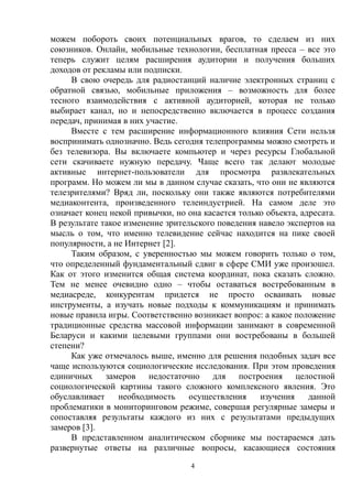 4
можем побороть своих потенциальных врагов, то сделаем из них
союзников. Онлайн, мобильные технологии, бесплатная пресса – все это
теперь служит целям расширения аудитории и получения больших
доходов от рекламы или подписки.
В свою очередь для радиостанций наличие электронных страниц с
обратной связью, мобильные приложения – возможность для более
тесного взаимодействия с активной аудиторией, которая не только
выбирает канал, но и непосредственно включается в процесс создания
передач, принимая в них участие.
Вместе с тем расширение информационного влияния Сети нельзя
воспринимать однозначно. Ведь сегодня телепрограммы можно смотреть и
без телевизора. Вы включаете компьютер и через ресурсы Глобальной
сети скачиваете нужную передачу. Чаще всего так делают молодые
активные интернет-пользователи для просмотра развлекательных
программ. Но можем ли мы в данном случае сказать, что они не являются
телезрителями? Вряд ли, поскольку они также являются потребителями
медиаконтента, произведенного телеиндустрией. На самом деле это
означает конец некой привычки, но она касается только объекта, адресата.
В результате такое изменение зрительского поведения навело экспертов на
мысль о том, что именно телевидение сейчас находится на пике своей
популярности, а не Интернет [2].
Таким образом, с уверенностью мы можем говорить только о том,
что определенный фундаментальный сдвиг в сфере СМИ уже произошел.
Как от этого изменится общая система координат, пока сказать сложно.
Тем не менее очевидно одно – чтобы оставаться востребованным в
медиасреде, конкурентам придется не просто осваивать новые
инструменты, а изучать новые подходы к коммуникациям и принимать
новые правила игры. Соответственно возникает вопрос: а какое положение
традиционные средства массовой информации занимают в современной
Беларуси и какими целевыми группами они востребованы в большей
степени?
Как уже отмечалось выше, именно для решения подобных задач все
чаще используются социологические исследования. При этом проведения
единичных замеров недостаточно для построения целостной
социологической картины такого сложного комплексного явления. Это
обуславливает необходимость осуществления изучения данной
проблематики в мониторинговом режиме, совершая регулярные замеры и
сопоставляя результаты каждого из них с результатами предыдущих
замеров [3].
В представленном аналитическом сборнике мы постараемся дать
развернутые ответы на различные вопросы, касающиеся состояния
 
