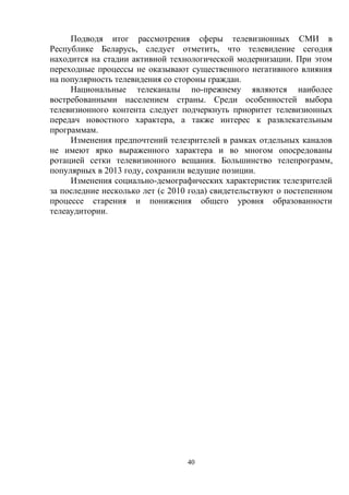 40
Подводя итог рассмотрения сферы телевизионных СМИ в
Республике Беларусь, следует отметить, что телевидение сегодня
находится на стадии активной технологической модернизации. При этом
переходные процессы не оказывают существенного негативного влияния
на популярность телевидения со стороны граждан.
Национальные телеканалы по-прежнему являются наиболее
востребованными населением страны. Среди особенностей выбора
телевизионного контента следует подчеркнуть приоритет телевизионных
передач новостного характера, а также интерес к развлекательным
программам.
Изменения предпочтений телезрителей в рамках отдельных каналов
не имеют ярко выраженного характера и во многом опосредованы
ротацией сетки телевизионного вещания. Большинство телепрограмм,
популярных в 2013 году, сохранили ведущие позиции.
Изменения социально-демографических характеристик телезрителей
за последние несколько лет (с 2010 года) свидетельствуют о постепенном
процессе старения и понижения общего уровня образованности
телеаудитории.
 