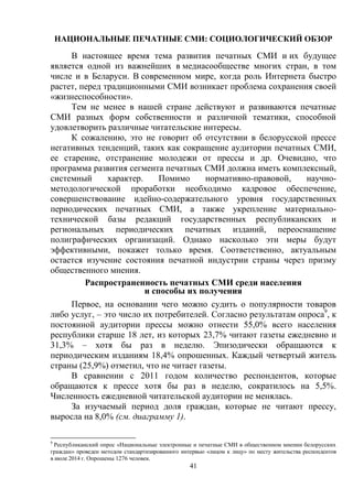 41
НАЦИОНАЛЬНЫЕ ПЕЧАТНЫЕ СМИ: СОЦИОЛОГИЧЕСКИЙ ОБЗОР
В настоящее время тема развития печатных СМИ и их будущее
является одной из важнейших в медиасообществе многих стран, в том
числе и в Беларуси. В современном мире, когда роль Интернета быстро
растет, перед традиционными СМИ возникает проблема сохранения своей
«жизнеспособности».
Тем не менее в нашей стране действуют и развиваются печатные
СМИ разных форм собственности и различной тематики, способной
удовлетворить различные читательские интересы.
К сожалению, это не говорит об отсутствии в белорусской прессе
негативных тенденций, таких как сокращение аудитории печатных СМИ,
ее старение, отстранение молодежи от прессы и др. Очевидно, что
программа развития сегмента печатных СМИ должна иметь комплексный,
системный характер. Помимо нормативно-правовой, научно-
методологической проработки необходимо кадровое обеспечение,
совершенствование идейно-содержательного уровня государственных
периодических печатных СМИ, а также укрепление материально-
технической базы редакций государственных республиканских и
региональных периодических печатных изданий, переоснащение
полиграфических организаций. Однако насколько эти меры будут
эффективными, покажет только время. Соответственно, актуальным
остается изучение состояния печатной индустрии страны через призму
общественного мнения.
Распространенность печатных СМИ среди населения
и способы их получения
Первое, на основании чего можно судить о популярности товаров
либо услуг, – это число их потребителей. Согласно результатам опроса9
, к
постоянной аудитории прессы можно отнести 55,0% всего населения
республики старше 18 лет, из которых 23,7% читают газеты ежедневно и
31,3% – хотя бы раз в неделю. Эпизодически обращаются к
периодическим изданиям 18,4% опрошенных. Каждый четвертый житель
страны (25,9%) отметил, что не читает газеты.
В сравнении с 2011 годом количество респондентов, которые
обращаются к прессе хотя бы раз в неделю, сократилось на 5,5%.
Численность ежедневной читательской аудитории не менялась.
За изучаемый период доля граждан, которые не читают прессу,
выросла на 8,0% (см. диаграмму 1).
9
Республиканский опрос «Национальные электронные и печатные СМИ в общественном мнении белорусских
граждан» проведен методом стандартизированного интервью «лицом к лицу» по месту жительства респондентов
в июле 2014 г. Опрошены 1276 человек.
 