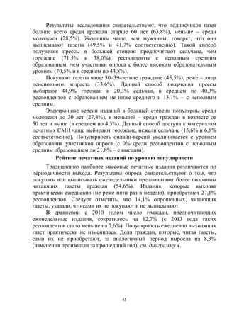 45
Результаты исследования свидетельствуют, что подписчиков газет
больше всего среди граждан старше 60 лет (63,8%), меньше – среди
молодежи (28,5%). Женщины чаще, чем мужчины, говорят, что они
выписывают газеты (49,5% и 41,7% соответственно). Такой способ
получения прессы в большей степени предпочитают сельчане, чем
горожане (71,5% и 38,0%), респонденты с неполным средним
образованием, чем участники опроса с более высоким образовательным
уровнем (70,5% и в среднем по 44,8%).
Покупают газеты чаще 30–39-летние граждане (45,5%), реже – лица
пенсионного возраста (33,6%). Данный способ получения прессы
выбирают 44,9% горожан и 20,3% сельчан, в среднем по 40,3%
респондентов с образованием не ниже среднего и 13,1% – с неполным
средним.
Электронные версии изданий в большей степени популярны среди
молодежи до 30 лет (27,4%), в меньшей – среди граждан в возрасте от
50 лет и выше (в среднем по 4,3%). Данный способ доступа к материалам
печатных СМИ чаще выбирают горожане, нежели сельчане (15,6% и 6,8%
соответственно). Популярность онлайн-версий увеличивается с уровнем
образования участников опроса (с 0% среди респондентов с неполным
средним образованием до 21,8% – с высшим).
Рейтинг печатных изданий по уровню популярности
Традиционно наиболее массовые печатные издания различаются по
периодичности выхода. Результаты опроса свидетельствуют о том, что
покупать или выписывать еженедельники предпочитают более половины
читающих газеты граждан (54,6%). Издания, которые выходят
практически ежедневно (не реже пяти раз в неделю), приобретают 27,1%
респондентов. Следует отметить, что 14,1% опрошенных, читающих
газеты, указали, что сами их не покупают и не выписывают.
В сравнении с 2010 годом число граждан, предпочитающих
еженедельные издания, сократилось на 12,7% (с 2013 года таких
респондентов стало меньше на 7,6%). Популярность ежедневно выходящих
газет практически не изменилась. Доля граждан, которые, читая газеты,
сами их не приобретают, за аналогичный период выросла на 8,3%
(изменения произошли за прошедший год), см. диаграмму 4.
 