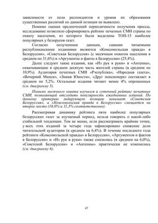 47
зависимости от пола респондентов и уровня их образования
существенных различий по данной позиции не выявлено.
Помимо оценки предпочтений периодичности получения прессы,
исследование позволило сформировать рейтинг печатных СМИ страны по
охвату населения, из которого были выделены ТОП-15 наиболее
популярных у белорусов газет.
Согласно полученным данным, самыми читаемыми
республиканскими изданиями являются «Комсомольская правда» в
Белоруссии», «Советская Белоруссия» (с месячным охватом населения в
среднем по 31,6%) и «Аргументы и факты в Белоруссии» (25,4%).
Далее следуют такие издания, как «Из рук в руки» и «Антенна»,
охватывающие в среднем десятую часть жителей страны (в среднем по
10,9%). Аудитория печатных СМИ «Рэспублiка», «Народная газета»,
«Вечерний Минск», «Знамя Юности», «Друг пенсионера» составляет в
среднем по 5,2%. Остальные издания читают менее 4% опрошенных
(см. диаграмму 5).
Помимо месячного охвата изучался и суточный рейтинг печатных
СМИ, позволяющий отследить популярность ежедневных изданий. По
данному критерию лидирующую позицию занимает «Советская
Белоруссия», а «Комсомольская правда в Белоруссии» смещается на
второе место (16,0% и 11,3% соответственно).
Рассматривая динамику рейтинга пяти наиболее популярных
белорусских газет за изучаемый период, нельзя говорить о какой-либо
стабильной тенденции. Тем не менее, если рассматривать крайние точки,
у всех этих изданий за четыре года зафиксировано снижение доли
читательской аудитории (в среднем на 6,4%). В течение последнего года
рейтинги «Комсомольской правды» в Белоруссии», «Аргументов и фактов
в Белоруссии» и «Из рук в руки» также снизились (в среднем на 6,0%),
«Советской Белоруссии» и «Антенны» практически не изменились
(см. диаграмму 6).
 