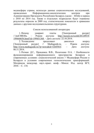 5
медиасферы страны, используя данные социологических исследований,
проведенных Информационно-аналитическим центром при
Администрации Президента Республики Беларусь (далее – ИАЦ) в период
с 2010 по 2014 год. Также в отдельных подразделах будут отражены
результаты опросов за 2009 год, статистические показатели и сравнения
данных с другими исследовательскими структурами.
Список использованной литературы
1. Почему умирают газеты [Электронный ресурс]
// inoСМИ.Ru. – Режим доступа: http://inosmi.ru/world/20120919/
199444656.html?id=199451368. – Дата доступа: 22.10.2014.
2. Телевидение продолжает двигаться вперед
[Электронный ресурс] // Mediaguide.ru. – Режим доступа:
http://www.mediaguide.ru/?p=news&id=526f581f. – Дата доступа:
06.11.2014.
3. Ротман Д.Г., Провдивец В.В., Полегошко О.А. / Особенности
функционирования информационного пространства Беларуси в
современных условиях: социологический анализ // Медиасфера России и
Беларуси в условиях современных геополитических трансформаций:
Материалы междунар. науч.-практ. конф. – Минск: Изд. центр БГУ,
2010. – С. 134.
 