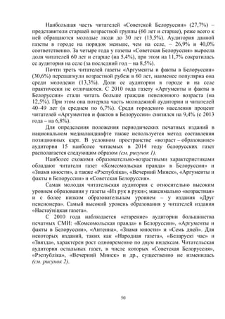 50
Наибольшая часть читателей «Советской Белоруссии» (27,7%) –
представители старшей возрастной группы (60 лет и старше), реже всего к
ней обращаются молодые люди до 30 лет (13,5%). Аудитория данной
газеты в городе на порядок меньше, чем на селе, – 26,9% и 40,0%
соответственно. За четыре года у газеты «Советская Белоруссия» выросла
доля читателей 60 лет и старше (на 5,4%), при этом на 11,7% сократилась
ее аудитория на селе (за последний год – на 8,5%).
Почти треть читателей газеты «Аргументы и факты в Белоруссии»
(30,6%) перешагнули возрастной рубеж в 60 лет, наименее популярна она
среди молодежи (13,3%). Доли ее аудитории в городе и на селе
практически не отличаются. С 2010 года газету «Аргументы и факты в
Белоруссии» стали читать больше граждан пенсионного возраста (на
12,5%). При этом она потеряла часть молодежной аудитории и читателей
40–49 лет (в среднем по 6,7%). Среди городского населения процент
читателей «Аргументов и фактов в Белоруссии» снизился на 9,4% (с 2013
года – на 6,8%).
Для определения положения периодических печатных изданий в
национальном медиаландшафте также используется метод составления
позиционных карт. В условном пространстве «возраст – образование»
аудитория 15 наиболее читаемых в 2014 году белорусских газет
располагается следующим образом (см. рисунок 1).
Наиболее схожими образовательно-возрастными характеристиками
обладают читатели газет «Комсомольская правда» в Белоруссии» и
«Знамя юности», а также «Рэспублiка», «Вечерний Минск», «Аргументы и
факты в Белоруссии» и «Советская Белоруссия».
Самая молодая читательская аудитория с относительно высоким
уровнем образования у газеты «Из рук в руки»; максимально «возрастная»
и с более низким образовательным уровнем – у издания «Друг
пенсионера». Самый высокий уровень образования у читателей издания
«Настаýнiцкая газета».
С 2010 года наблюдается «старение» аудитории большинства
печатных СМИ: «Комсомольская правда» в Белоруссии», «Аргументы и
факты в Белоруссии», «Антенна», «Знамя юности» и «Семь дней». Для
некоторых изданий, таких как «Народная газета», «Беларускi час» и
«Звязда», характерен рост одновременно по двум индексам. Читательская
аудитория остальных газет, в числе которых «Советская Белоруссия»,
«Рэспублiка», «Вечерний Минск» и др., существенно не изменилась
(см. рисунок 2).
 