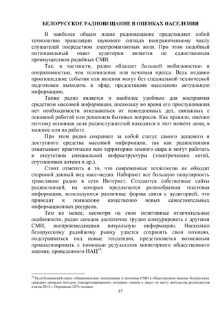 57
БЕЛОРУССКОЕ РАДИОВЕЩАНИЕ В ОЦЕНКАХ НАСЕЛЕНИЯ
В наиболее общем плане радиовещание представляет собой
технологию трансляции звукового сигнала неограниченному числу
слушателей посредством электромагнитных волн. При этом подобный
потенциальный охват аудитории является не единственным
преимуществом радийных СМИ.
Так, в частности, радио обладает большей мобильностью и
оперативностью, чем телевидение или печатная пресса. Ведь недавно
произошедшие события или явления могут без специальной технической
подготовки выходить в эфир, предоставляя населению актуальную
информацию.
Также радио является и наиболее удобным для восприятия
средством массовой информации, поскольку во время его прослушивания
нет необходимости отказываться от повседневных дел, связанных с
основной работой или решением бытовых вопросов. Как правило, именно
поэтому основная доля радиослушателей находятся в этот момент дома, в
машине или на работе.
При этом радио сохраняет за собой статус самого дешевого и
доступного средства массовой информации, так как радиостанции
охватывают практически всю территорию земного шара и могут работать
в отсутствии специальной инфраструктуры (электрических сетей,
спутниковых антенн и др.).
Стоит отметить и то, что современные технологии не обходят
стороной данный вид масс-медиа. Набирают все большую популярность
трансляции радио в сети Интернет. Создаются собственные сайты
радиостанций, на которых предлагается разнообразная текстовая
информация, используются различные формы связи с аудиторией, что
приводит к появлению качественно новых самостоятельных
информационных ресурсов.
Тем не менее, несмотря на свои позитивные отличительные
особенности, радио сегодня достаточно трудно конкурировать с другими
СМИ, воспроизводящими визуальную информацию. Насколько
белорусскому радийному рынку удается сохранять свои позиции,
подстраиваться под новые тенденции, представляется возможным
проанализировать с помощью результатов мониторинга общественного
мнения, проведенного ИАЦ10
.
10
Республиканский опрос «Национальные электронные и печатные СМИ в общественном мнении белорусских
граждан» проведен методом стандартизированного интервью «лицом к лицу» по месту жительства респондентов
в июле 2014 г. Опрошены 1276 человек.
 