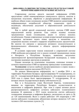 6
ДИНАМИКА РАЗВИТИЯ СИСТЕМЫ СМИ И СРЕДСТВ МАССОВОЙ
КОММУНИКАЦИИ В РЕСПУБЛИКЕ БЕЛАРУСЬ
Современная система средств массовой информации (СМИ)
представляет собой взаимосвязанную совокупность средств, каналов и
механизмов получения, обработки и распространения информации. В
наиболее общем плане основными целями СМИ являются удовлетворение
информационных потребностей общества, социальных групп и
индивидов, обеспечение досуговой и образовательной деятельности
граждан.
Как и любой другой социальный институт, система СМИ имеет
определенный вектор развития. Еще совсем недавно позиции
традиционных медиа (телевидение, радио и печать) казались
незыблемыми. Однако современные условия возрастающей конкуренции в
медиасреде заставляют искать новые средства и механизмы для
сохранения высоких позиций в иерархии потребительских предпочтений.
Во многом это связанно с процессом активного технологического и
функционального обновления в области средств информирования
населения.
В условиях нарастания темпов изменений в современной системе
СМИ необходим регулярный учет и анализ позиций традиционных медиа
и Интернета в Республике Беларусь, выявление актуальных
закономерностей функционирования белорусской медиасреды, а также
построение надежных прогнозов ее развития.
Однако несмотря на отмеченные тенденции, ключевые позиции в
сегменте национальных СМИ по-прежнему принадлежат телевещанию.
Телевидение остается наиболее распространенным в стране медиа с
максимальным охватом населения (99,3%) [1].
По данным Министерства информации, на 1 октября 2014 г. на
территории Республики Беларусь зарегистрировано 93 телепрограммы, из
них 34 – государственной формы собственности. Для сравнения: на начало
2010 года в стране была зарегистрирована 71 телепрограмма, 30 из
которых имели государственную форму собственности [2].
Как и в большинстве стран Восточной Европы, телевизионное
вещание на территории Республики Беларусь осуществляется в
аналоговом и цифровом форматах. При этом в стране активно растет
распространенность цифрового сегмента кабельного телевизионного
вещания. В сравнении с 2013 годом количество систем кабельного
телевидения, вещающих в цифровом формате, увеличилось на треть (с 96
до 128 наименований). Всего в стране работают 150 операторов и 497
систем кабельного телевидения, абонентами которых являются 1,87 млн.
человек в 268 населенных пунктах [3].
 