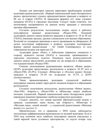 64
Однако для некоторых каналов характерно преобладание целевой
аудитории радиослушателей. «Первый национальный канал Белорусского
радио» предпочитают слушать преимущественно граждане в возрасте от
60 лет и старше (70,4%). В проводном формате его чаще слушают
женщины (67,4%) и городское население. Следует также отметить, что
интенсивнее настраиваются на данную волну граждане с неполным
средним образованием.
Согласно результатам исследования, второе место в рейтинге
популярности занимает радиостанция «Радиус-FM». Основной
аудиторией данного канала являются граждане в возрасте от 18 до 50 лет
(74,8%), имеющие среднее, среднее специальное или высшее образование.
Различий по гендерным признакам и месту проживания не обнаружено. В
целом полученная информация о возрасте аудитории подтверждает
формат данной радиостанции – АС (Adult Contemporary), то есть
современная музыка для взрослых [1].
Аудитория радио «Рокс» с небольшим перевесом смещается в
сторону мужского состава (54,6%) и населения, проживающего в
городских населенных пунктах. Основную часть радиослушателей
данного канала представляет аудитория тех же возрастов и образования,
что в радиостанции «Радиус-FM».
Самыми молодежными радиоканалами являются «Новое радио»
(45,0% аудитории представляют респонденты в возрасте 18–29 лет) и
«Пилот-FM» (41,9%). Слушают «Юнистар» и «Русское радио» больше
граждане в возрасте 18–39 лет (в среднем по 31,7% и 28,9%
соответственно).
Также проанализировать аудиторию слушателей наиболее
популярных каналов можно через расчет индексов возраста и образования
респондентов.
Согласно полученным результатам, радиостанции «Новое радио»,
«Хит-FM», «Европа+», «Пилот-FM» и «Юнистар» имеют наиболее
молодых слушателей. Первый национальный канал Белорусского радио
(проводное вещание) привлекает наиболее возрастную аудиторию.
Следует заметить, что самый высокий образовательный индекс у
граждан, слушающих такие волны, как «Европа+», «Юнистар» и
«Мелодии века», самый низкий – у слушателей радиостанции «Минская
волна» (см. рисунок 1).
Примечательно, что в сравнении с 2010 годом, наблюдается
постепенная дифференциация радиоканалов по целевой аудитории. Если в
2010 году основная часть наиболее популярных каналов находилась в
левой верхней части условного пространства, то спустя четыре года
 