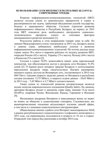 69
ИСПОЛЬЗОВАНИЕ СЕТИ ИНТЕРНЕТ В РЕСПУБЛИКЕ БЕЛАРУСЬ:
СОВРЕМЕННЫЕ ТРЕНДЫ
Развитие информационно-коммуникационных технологий (ИКТ)
является сегодня одним из национальных приоритетов в стране и
рассматривается как задача, требующая объединения усилий государства,
бизнеса и гражданского общества. Согласно стратегии развития
информационного общества в Республике Беларусь на период до 2015
года ИКТ отводится роль необходимого инструмента социально-
экономического прогресса, одного из ключевых факторов
инновационного развития экономики [1].
Результаты работы в этом направлении говорят сами за себя. По
данным Международного союза электросвязи за 2013 год, Беларусь вошла
в девятку стран, добившихся наибольших успехов в развитии
информационно-коммуникационных технологий. По итогам доклада наша
страна заняла 38-е место в мировом рейтинге по индексу развития ИКТ,
опередив Россию (42-е место), Украину (73-е место), Польшу (44-е место)
и Казахстан (53-е место) [2].
Сегодня в стране 54,9% домохозяйств имеют дома персональный
компьютер, чем обеспечивается доступ к ресурсам сети Интернет 51,9%
семей [3]. О бурном росте интереса граждан Беларуси к использованию
виртуальных ресурсов также свидетельствует быстрое расширение
внешнего канала доступа во Всемирную сеть, составляющего в 2014 году
480 Гбит/с. Средняя скорость загрузки данных из Интернета в республике
сегодня составляет 13,75 Мбит/с, а скорость отдачи данных – 10,65 Мбит/с
(в 2013 году – 7,45 Мбит/с и 5,7 Мбит/с соответственно).
Также одним из показателей развития интернетизации является
индекс качества широкополосного соединения (Quality Index). По данному
критерию Беларусь входит в двадцатку стран мира, занимая 13-ое место
(85,08%), опережая Чехию, Финляндию, Канаду, Германию и Испанию
[4].
Интенсивное внедрение Интернета в повседневную жизнь не может
не влиять на общество и существующие стандарты. Следовательно, все
вышеперечисленные тенденции актуализирует изучение данной сферы,
в том числе и с помощью социологического инструментария.
Общественное мнение о работе сети Интернет анализировалось ИАЦ
в рамках республиканского социологического телефонного мониторинга с
2011 года, где опрашивались пользователи в возрасте от 16 лет и старше.
Очередной этап опроса был реализован в октябре 2014 года.
 
