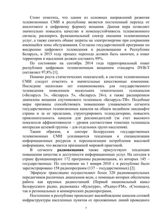 7
Стоит отметить, что одним из основных направлений развития
телевизионных СМИ в республике является постепенный переход от
аналогового к цифровому формату вещания. Данная мера позволяет
значительно повысить качество и помехоустойчивость телевизионного
сигнала, расширить функциональный спектр оказания телевизионных
услуг, а также снизить общие затраты на электроэнергию при сохранении
имеющейся зоны обслуживания. Согласно государственной программе по
внедрению цифрового телевидения и радиовещания в Республике
Беларусь, в 2015 году процесс перехода должен быть окончен, а охват
территории и населения должен составить 99%.
По состоянию на сентябрь 2014 года территориальный охват
республики цифровым телевизионным вещанием стандарта DVB-T
составляет 97,8% [1].
Помимо роста статистических показателей, в системе телевизионных
СМИ следует отметить и значительные качественные изменения.
Последние несколько лет ознаменовались для государственного
телевидения появлением нескольких тематических телеканалов
(«Беларусь 3», «Беларусь 5», «Беларусь 24»), а также расширением
диапазона вещания спутникового телеканала «Беларусь-ТВ». Подобные
меры призваны способствовать повышению узнаваемости сегмента
государственных телевизионных каналов на общем медийном ландшафте
страны и за ее пределами, структурировать телеаудиторию, повысить
привлекательность каналов для рекламодателей (за счет высокого
показателя аффинитивности – уровня соответствия тематики телеканала
интересам целевой группы – для отдельных групп населения).
Таким образом, в секторе белорусских государственных
телевизионных СМИ усиливаются тенденции к специализации
информационных ресурсов и персонализации потребления массовой
информации, что является признанной мировой практикой.
В сегменте радиовещания также присутствуют тенденции
повышения качества и доступности информационных услуг. На сегодня в
стране функционируют 172 программы радиовещания, из которых 145 –
государственные. По состоянию на 1 января 2010 г. в республике было
зарегистрировано 158 радиопрограмм (137 – государственных) [2].
Эфирную трансляцию осуществляют более 320 радиовещательных
передатчиков различных диапазонов волн, с помощью которых обеспечена
работа как крупных радиостанций (Первый национальный канал
Белорусского радио, радиоканал «Культура», «Радиус-FM», «Столица»),
так и региональных и коммерческих радиопрограмм.
Постепенно в республике происходит высвобождение каналов сетевой
инфраструктуры населенных пунктов от проложенных линий проводного
 