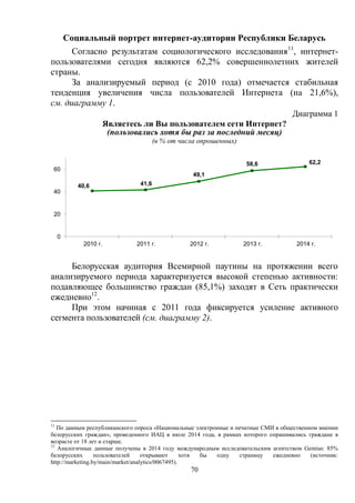 70
Социальный портрет интернет-аудитории Республики Беларусь
Согласно результатам социологического исследования11
, интернет-
пользователями сегодня являются 62,2% совершеннолетних жителей
страны.
За анализируемый период (с 2010 года) отмечается стабильная
тенденция увеличения числа пользователей Интернета (на 21,6%),
см. диаграмму 1.
Диаграмма 1
Являетесь ли Вы пользователем сети Интернет?
(пользовались хотя бы раз за последний месяц)
(в % от числа опрошенных)
Белорусская аудитория Всемирной паутины на протяжении всего
анализируемого периода характеризуется высокой степенью активности:
подавляющее большинство граждан (85,1%) заходят в Сеть практически
ежедневно12
.
При этом начиная с 2011 года фиксируется усиление активного
сегмента пользователей (см. диаграмму 2).
11
По данным республиканского опроса «Национальные электронные и печатные СМИ в общественном мнении
белорусских граждан», проведенного ИАЦ в июле 2014 года, в рамках которого опрашивались граждане в
возрасте от 18 лет и старше.
12
Аналогичные данные получены в 2014 году международным исследовательским агентством Gemius: 85%
белорусских пользователей открывают хотя бы одну страницу ежедневно (источник:
http://marketing.by/main/market/analytics/0067495).
40,6 41,6
49,1
58,6 62,2
0
20
40
60
2010 г. 2011 г. 2012 г. 2013 г. 2014 г.
 