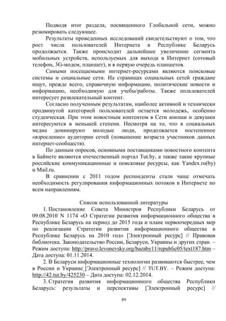 89
Подводя итог раздела, посвященного Глобальной сети, можно
резюмировать следующее.
Результаты проведенных исследований свидетельствуют о том, что
рост числа пользователей Интернета в Республике Беларусь
продолжается. Также происходит дальнейшее увеличение сегмента
мобильных устройств, используемых для выхода в Интернет (сотовый
телефон, 3G-модем, планшет), и в первую очередь планшетов.
Самыми посещаемыми интернет-ресурсами являются поисковые
системы и социальные сети. На страницах социальных сетей граждане
ищут, прежде всего, справочную информацию, политические новости и
информацию, необходимую для учебы/работы. Также пользователей
интересует развлекательный контент.
Согласно полученным результатам, наиболее активной и технически
продвинутой категорией пользователей остается молодежь, особенно
студенческая. При этом новостным контентом в Сети юноши и девушки
интересуются в меньшей степени. Несмотря на то, что в социальных
медиа доминируют молодые люди, продолжается постепенное
«взросление» аудитории сетей (повышение возраста участников данных
интернет-сообществ).
По данным опросов, основными поставщиками новостного контента
в Байнете являются отечественный портал Tut.by, а также такие крупные
российские коммуникационные и поисковые ресурсы, как Yandex.ru(by)
и Mail.ru.
В сравнении с 2011 годом респонденты стали чаще отмечать
необходимость регулирования информационных потоков в Интернете по
всем направлениям.
Список использованной литературы
1. Постановление Совета Министров Республики Беларусь от
09.08.2010 N 1174 «О Стратегии развития информационного общества в
Республике Беларусь на период до 2015 года и плане первоочередных мер
по реализации Стратегии развития информационного общества в
Республике Беларусь на 2010 год» [Электронный ресурс] // Правовая
библиотека. Законодательство России, Беларуси, Украины и других стран. –
Режим доступа: http://pravo.levonevsky.org/bazaby11/republic05/text187.htm –
Дата доступа: 01.11.2014.
2. В Беларуси информационные технологии развиваются быстрее, чем
в России и Украине [Электронный ресурс] // TUT.BY. – Режим доступа:
http://42.tut.by/425230 – Дата доступа: 02.12.2014.
3. Стратегия развития информационного общества Республики
Беларусь: результаты и перспективы [Электронный ресурс] //
 