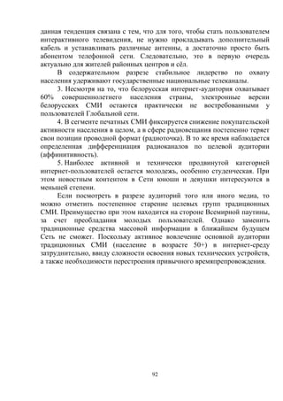 92
данная тенденция связана с тем, что для того, чтобы стать пользователем
интерактивного телевидения, не нужно прокладывать дополнительный
кабель и устанавливать различные антенны, а достаточно просто быть
абонентом телефонной сети. Следовательно, это в первую очередь
актуально для жителей районных центров и сёл.
В содержательном разрезе стабильное лидерство по охвату
населения удерживают государственные национальные телеканалы.
3. Несмотря на то, что белорусская интернет-аудитория охватывает
60% совершеннолетнего населения страны, электронные версии
белорусских СМИ остаются практически не востребованными у
пользователей Глобальной сети.
4. В сегменте печатных СМИ фиксируется снижение покупательской
активности населения в целом, а в сфере радиовещания постепенно теряет
свои позиции проводной формат (радиоточка). В то же время наблюдается
определенная дифференциация радиоканалов по целевой аудитории
(аффинитивность).
5. Наиболее активной и технически продвинутой категорией
интернет-пользователей остается молодежь, особенно студенческая. При
этом новостным контентом в Сети юноши и девушки интересуются в
меньшей степени.
Если посмотреть в разрезе аудиторий того или иного медиа, то
можно отметить постепенное старение целевых групп традиционных
СМИ. Преимущество при этом находится на стороне Всемирной паутины,
за счет преобладания молодых пользователей. Однако заменить
традиционные средства массовой информации в ближайшем будущем
Сеть не сможет. Поскольку активное вовлечение основной аудитории
традиционных СМИ (население в возрасте 50+) в интернет-среду
затруднительно, ввиду сложности освоения новых технических устройств,
а также необходимости перестроения привычного времяпрепровождения.
 