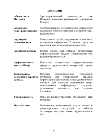 93
ГЛОССАРИЙ
Абонент сети
Интернет
Зарегистрированный пользователь сети
Интернет, имеющий собственный уникальный
IP-адрес.
Аналоговое
теле-, радиовещание
Телерадиовещание, осуществляемое посредством
аналоговых методов обработки и передачи теле-,
радиосигнала.
Аудитория
телевизионная
Совокупность людей, вступающих в контакт с
источником информации. В данном случае со
средством приема телевизионного сигнала.
Аудитория целевая Группа людей, для которых предназначен
информационный продукт (телевизионная или
радиопрограмма и т.д.).
Аффинитивность
(англ. affinity)
Показатель соответствия информационного
продукта предпочтениям конкретной группы
населения.
Беспроводные
технологии передачи
данных
Подкласс информационных технологий,
служащих для беспроводной передачи
информации на расстояние между двумя и более
точками. Для передачи информации могут
использоваться инфракрасное излучение,
радиоволны, оптическое или лазерное
излучение.
Глобальная сеть Одно из распространенных обозначений сети
Интернет.
Издательство Организация, оказывающая услуги печати и
распространения продукции в области
литературы, искусства, науки, журналистики и
т.д.
 