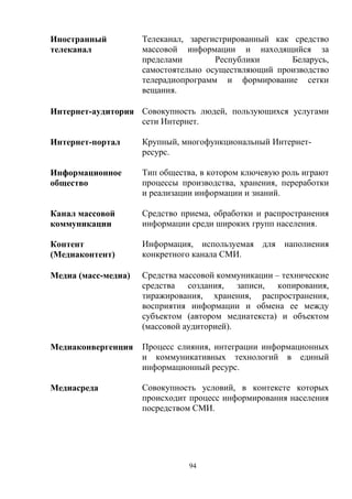 94
Иностранный
телеканал
Телеканал, зарегистрированный как средство
массовой информации и находящийся за
пределами Республики Беларусь,
самостоятельно осуществляющий производство
телерадиопрограмм и формирование сетки
вещания.
Интернет-аудитория Совокупность людей, пользующихся услугами
сети Интернет.
Интернет-портал Крупный, многофункциональный Интернет-
ресурс.
Информационное
общество
Тип общества, в котором ключевую роль играют
процессы производства, хранения, переработки
и реализации информации и знаний.
Канал массовой
коммуникации
Средство приема, обработки и распространения
информации среди широких групп населения.
Контент
(Медиаконтент)
Информация, используемая для наполнения
конкретного канала СМИ.
Медиа (масс-медиа) Средства массовой коммуникации – технические
средства создания, записи, копирования,
тиражирования, хранения, распространения,
восприятия информации и обмена ее между
субъектом (автором медиатекста) и объектом
(массовой аудиторией).
Медиаконвергенция Процесс слияния, интеграции информационных
и коммуникативных технологий в единый
информационный ресурс.
Медиасреда Совокупность условий, в контексте которых
происходит процесс информирования населения
посредством СМИ.
 