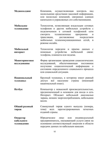 95
Медиахолдинг Компания, осуществляющая контроль над
несколькими средствами массовой информации,
или несколько компаний, связанных единым
капиталом и управляемых его собственниками.
Мобильное
телевидение
Технология, позволяющая владельцам сотовых
телефонов и других мобильных устройств с
подключением к сотовой телефонной сети
смотреть телевизионные программы и
трансляции, доставляемые посредством
мобильных телекоммуникационных сетей, в
режиме онлайн.
Мобильный
интернет
Технология передачи и приема данных с
помощью устройства мобильной связи:
телефона, планшета или модема.
Мониторинговое
исследование
Форма организации проведения социологических
исследований, обеспечивающая постоянное
получение социологической информации о
состоянии определенного социального процесса
или социальной ситуации.
Национальный
телеканал
Крупный телеканал, к которому имеет равный
доступ всё население страны (имеющий
национальный охват).
Нетбук Компьютер с невысокой производительностью,
предназначенный в основном для входа в сеть
Интернет. Обладает небольшой диагональю
экрана, низким энергопотреблением, небольшим
весом.
Общий разовый
тираж
Совокупный тираж одного выпуска (номера,
тома) всех зарегистрированных печатных
изданий страны.
Оператор
кабельного
телевидения
Юридическое лицо или индивидуальный
предприниматель, оказывающий услуги связи на
основании соответствующей лицензии в области
передачи данных по кабельным каналам.
 