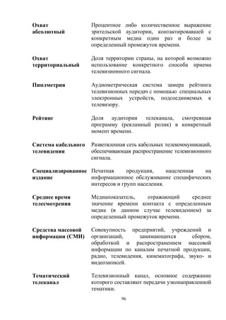 96
Охват
абсолютный
Процентное либо количественное выражение
зрительской аудитории, контактировавшей с
конкретным медиа один раз и более за
определенный промежуток времени.
Охват
территориальный
Доля территории страны, на которой возможно
использование конкретного способа приема
телевизионного сигнала.
Пиплметрия Аудиометрическая система замера рейтинга
телевизионных передач с помощью специальных
электронных устройств, подсоединяемых к
телевизору.
Рейтинг Доля аудитории телеканала, смотревшая
программу (рекламный ролик) в конкретный
момент времени.
Система кабельного
телевидения
Разветвленная сеть кабельных телекоммуникаций,
обеспечивающая распространение телевизионного
сигнала.
Специализированное
издание
Печатная продукция, нацеленная на
информационное обслуживание специфических
интересов и групп населения.
Среднее время
телесмотрения
Медиапоказатель, отражающий среднее
значение времени контакта с определенным
медиа (в данном случае телевидением) за
определенный промежуток времени.
Средства массовой
информации (СМИ)
Совокупность предприятий, учреждений и
организаций, занимающихся сбором,
обработкой и распространением массовой
информации по каналам печатной продукции,
радио, телевидения, кинематографа, звуко- и
видеозаписей.
Тематический
телеканал
Телевизионный канал, основное содержание
которого составляют передачи узконаправленной
тематики.
 