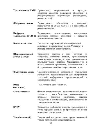 97
Традиционные СМИ Привычные, укоренившиеся в культуре
общества средства получения обработки и
распространения информации (телевидение,
радио, пресса).
ФМ-радиостанция Радиостанция, работающая в диапазоне
радиочастот от 30 до 3000 МГц в зоне прямой
радиовидимости.
Цифровое
телевидение (DVB-T)
Телевещание, осуществляемое посредством
цифровых методов обработки и передачи
телевизионного сигнала.
Частота контакта Показатель, отражающий число обращений
аудитории к конкретному медиа. Участвует в
расчете охватных характеристик.
Широкополосный
доступ (ШПД)
Технология доступа к сети Интернет со
скоростью передачи данных, превышающей
максимально возможную при использовании
коммутируемого доступа. Осуществляется с
использованием проводных, оптоволоконных и
беспроводных линий связи различных типов.
Электронная книга Специализированное компактное планшетное
устройство, предназначенное для отображения
текстовой информации, предоставленной в
электронном виде.
Юзер
(англ. user)
Пользователь сети Интернет.
«Новые медиа» Формы коммуникации производителей медиа-
контента с потребителями, появившиеся в
процессе развития цифровых, сетевых
технологий и коммуникаций, отличающиеся от
традиционных медиа.
IP-TV Технология цифрового интернет-телевидения в
сетях передачи данных по протоколу IP, новое
поколение телевидения.
Youtube (ютьюб) Популярный интернет-сервис, предоставляющий
услуги размещения видеоматериалов.
 