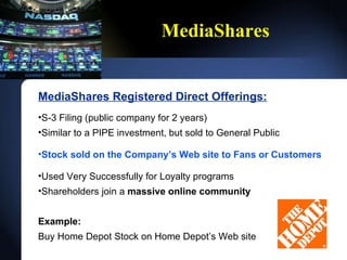 MediaShares MediaShares Registered Direct Offerings: S-3 Filing (public company for 2 years) Similar to a PIPE investment, but sold to General Public Stock sold on the Companys Web site to Fans or Customers Used Very Successfully for Loyalty programs Shareholders join a  massive online community Example:   Buy Home Depot Stock on Home Depots Web site 