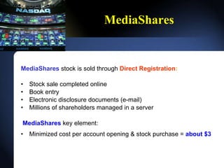 MediaShares MediaShares  stock is sold through  Direct Registration : Stock sale completed online Book entry Electronic disclosure documents (e-mail) Millions of shareholders managed in a server MediaShares  key element: Minimized cost per account opening & stock purchase =  about $3  