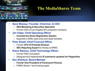 The MediaShares Team Gene Massey: Founder, Chairman, & CEO SEO Marketing & Securities Specialist Former CEO of Los Angeles film production company Jim Volpe, Chief Operating Officer Invented the Direct Registration System Expertise in DRS, book entry and stock transfers Peter Elwell, Chief Financial Officer Former  CFO of Primedia Division SEC Reporting Expert  for  Disney & KPMG Ileana Rizescu, Chief Technology Officer Former PWC Consultant Designed and implemented  E-commerce systems for Pepperdine Dan Sherkow: Board Member Former Vice President of Paramount Pictures FINRA Series 7 and funding expert 