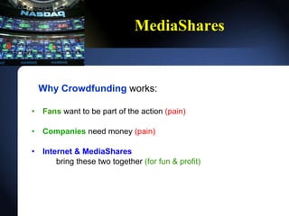 MediaShares Why Crowdfunding  works: Fans   want to be part of the action  (pain) Companies   need money  (pain) Internet & MediaShares bring these two together  (for fun & profit) 