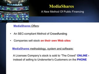 MediaShares   A New Method Of Public Financing MediaShares   Offers : An SEC-compliant Method of  Crowdfunding Companies sell stock  on their own Web sites  MediaShares   methodology, system and software:   A Licensee Companys stock is sold to The Crowd  ONLINE  -   instead of selling to Underwriters Customers on the   PHONE 