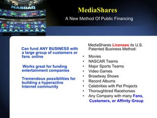 MediaShares   A New Method Of Public Financing Can fund ANY BUSINESS with a large group of customers or fans online Works great for funding entertainment companies Tremendous possibilities for building a hyperactive Internet   community MediaShares  Licenses  its U.S. Patented Business Method: Movies NASCAR Teams Major Sports Teams Video Games Broadway Shows Record Albums Celebrities with Pet Projects Thoroughbred Racehorses Any Company with many  Fans, Customers,   or Affinity Group 
