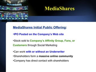 MediaShares MediaShares Initial Public Offering : IPO Posted on the Companys Web site Stock sold to  Companys Affinity Group, Fans, or Customers  through Social Marketing Can work  with or without an Underwriter Shareholders form a  massive online community Company has direct contact with shareholders 
