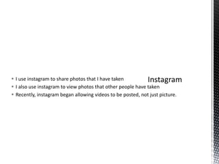  I use instagram to share photos that I have taken
 I also use instagram to view photos that other people have taken
 Recently, instagram began allowing videos to be posted, not just picture.
 