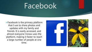 Facebook
Facebook is the primary platform
that I use to share photos and
updates with my family and
friends. It is easily accessed, and
almost everyone I know uses the
platform, making it faster to reach
a large number of people at one
time.
 