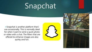Snapchat
Snapchat is another platform that I
use occasionally. This is normally ideal
for when I want to send a quick photo
or video with a chat. The filters that are
offered to enhance images are also
quirky and fun.
 