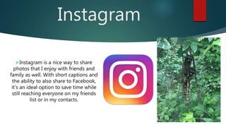 Instagram
Instagram is a nice way to share
photos that I enjoy with friends and
family as well. With short captions and
the ability to also share to Facebook,
it's an ideal option to save time while
still reaching everyone on my friends
list or in my contacts.
 