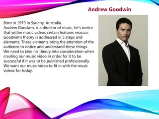 Born in 1979 in Sydeny, Australia.
Andrew Goodwin, is a director of music, he’s notice
that within music videos certain features reoccur.
Goodwin's theory is addressed in 5 steps and
elements. These elements bring the attention of the
audience to notice and understand these things.
We need to take his theory into consideration when
creating our music video in order for it to be
successful if it was to be published professionally.
We want our music video to fit in with the music
videos for today.
Andrew Goodwin
 