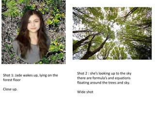 Shot 1: Jade wakes up, lying on the
forest floor
Close up.
Shot 2 : she’s looking up to the sky
there are formula’s and equations
floating around the trees and sky.
Wide shot
 