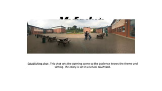 Mediashots
Establishing shot- This shot sets the opening scene so the audience knows the theme and
setting. This story is set in a school courtyard.
 