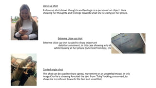 Close up shot
A close up shot shows thoughts and feelings on a person or an object. Here
showing her thoughts and feelings towards what she is seeing on her phone.
Extreme close up shot
Extreme close up shot is used to show important
detail or a moment, in this case showing why she’s happy
whilst looking at her phone (cute text from boy, cringe).
Canted angle shot
This shot can be used to show speed, movement or an unsettled mood. In this
image Charlie is showing Annabel the text from ‘Toby’ looking concerned, to
show she is confused towards the text and unsettled.
 