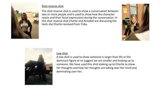 Shot reverse shot
The shot reverse shot is used to show a conversation between
two or more people and is used to show how the character
reacts and their facial expressions during the conversation. In
this shot reverse shot Charlie and Annabel are discussing the
texts she Charlie received from Toby.
Low shot
A low shot is used to show someone is larger than life or the
dominant figure or to suggest we are smaller and looking up to
someone. We have used this shot looking up to Charlie to show
her thoughts and how her thoughts are taking over her mind and
dominating over her.
 
