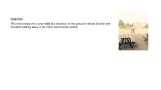 Long shot
This shot shows the character(s) at a distance. In this picture it shows Charlie and
Annabel walking away to sort what needs to be sorted.
 