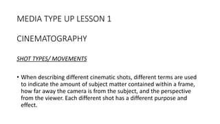MEDIA TYPE UP LESSON 1
CINEMATOGRAPHY
SHOT TYPES/ MOVEMENTS
• When describing different cinematic shots, different terms are used
to indicate the amount of subject matter contained within a frame,
how far away the camera is from the subject, and the perspective
from the viewer. Each different shot has a different purpose and
effect.
 