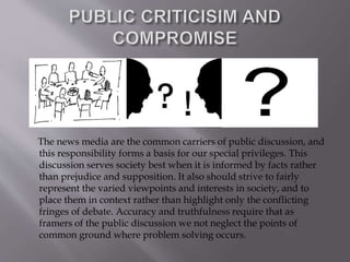 The news media are the common carriers of public discussion, and
this responsibility forms a basis for our special privileges. This
discussion serves society best when it is informed by facts rather
than prejudice and supposition. It also should strive to fairly
represent the varied viewpoints and interests in society, and to
place them in context rather than highlight only the conflicting
fringes of debate. Accuracy and truthfulness require that as
framers of the public discussion we not neglect the points of
common ground where problem solving occurs.
 