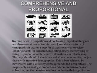 Keeping news in proportion and not leaving important things out
are also cornerstones of truthfulness. Journalism is a form of
cartography: it creates a map for citizens to navigate society.
Inflating events for sensation, neglecting others, stereotyping or
being disproportionately negative all make a less reliable map.
The map also should include news of all our communities, not just
those with attractive demographics. This is best achieved by
newsrooms with a diversity of backgrounds and perspectives. The
map is only an analogy; proportion and comprehensiveness are
subjective, yet their elusiveness does not lessen their significance.
 