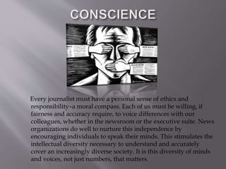 Every journalist must have a personal sense of ethics and
responsibility–a moral compass. Each of us must be willing, if
fairness and accuracy require, to voice differences with our
colleagues, whether in the newsroom or the executive suite. News
organizations do well to nurture this independence by
encouraging individuals to speak their minds. This stimulates the
intellectual diversity necessary to understand and accurately
cover an increasingly diverse society. It is this diversity of minds
and voices, not just numbers, that matters.
 