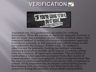 Journalists rely on a professional discipline for verifying
information. When the concept of objectivity originally evolved, it
did not imply that journalists are free of bias. It called, rather, for a
consistent method of testing information–a transparent approach
to evidence–precisely so that personal and cultural biases would
not undermine the accuracy of their work. The method is
objective, not the journalist. Seeking out multiple witnesses,
disclosing as much as possible about sources, or asking various
sides for comment, all signal such standards. This discipline of
verification is what separates journalism from other modes of
communication, such as propaganda, fiction or entertainment. But
the need for professional method is not always fully recognized or
refined. While journalism has developed various techniques for
determining facts, for instance, it has done less to develop a
system for testing the reliability of journalistic interpretation.
 