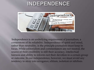 Independence is an underlying requirement of journalism, a
cornerstone of its reliability. Independence of spirit and mind,
rather than neutrality, is the principle journalists must keep in
focus. While editorialists and commentators are not neutral, the
source of their credibility is still their accuracy, intellectual
fairness and ability to inform–not their devotion to a certain group
or outcome. In our independence, however, we must avoid any
tendency to stray into arrogance, elitism, isolation or nihilism.
 